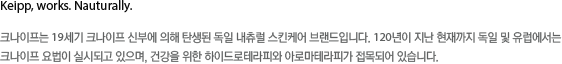 크아프는 19세기 크아프 신부에 의해 탄생된 독일 내츄럴 스킨케어 브랜드입니다. 120년이 지난 현재까지 독일 및 유럽에서는 크나이프 요법이 실시되고 있으며, 건강을 위한 하이드로테라피와 아로마테라피가 접목되어 있습니다.