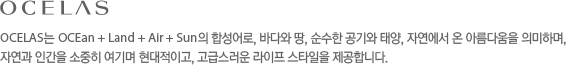 OCELAS는 OCEan + Land + Air + Sun의 합성어로, 바다와 땅, 순수한 공기와 태양, 자연에서 온 아름다움을 의미하며,자연과 인간을 소중히 여기며 현대적이고, 고급스러운 라이프 스타일을 제공합니다.