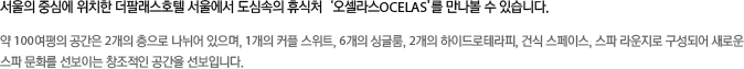오셀라스는 국내 유명 호텔과 럭셔리 리조트에서 스파를 운영해 온 (주)CMA의 오랜 경험과 독보적인 노하우를 바탕으로 런칭하게 된 유러피안 프레스티지 스파이다.
