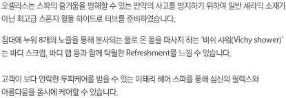 오셀라스는 스파의 즐거움을 방해할 수 있는 만약의 사고를 방지하기 위하여 일반 세라믹 소재가 아닌 최고급 스폰지 월풀 하이드로 터브를 준비하였습니다. 침대에 누워 8개의 노출을 통해 분사되는 물로 온몸을 마사지 하는 비쉬 샤워는 바디 스크럽, 바디 랩 등과 탁월한 Refreshment를 느낄 수 있습니다. 고객이 보다 안락한 두피케어를 받을 수 있는 이태리 헤어 스파를 통해 심신의 릴렉스와 아름다움을 동시에 케어할수 있습니다.