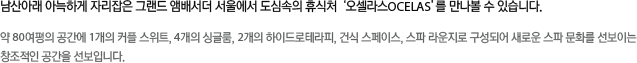 오셀라스는 국내 유명 호텔과 럭셔리 리조트에서 스파를 운영해 온 (주)CMA의 오랜 경험과 독보적인 노하우를 바탕으로 런칭하게 된 유러피안 프레스티지 스파이다.