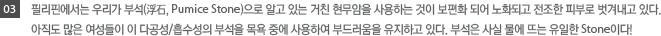 03.필리핀에서는 우리가 부석으로 알고있는 거친 현무암을 사용하는 것이 보편화되어 노화되고 전조한 피부로 벗겨내고 있다. 아직도 많은 여성들이 이 다공성/흡수성의 부석을 목욕중에 사용하여 부드러움을 유지하고있다. 부석은 사실 물에 뜨는 유일한 Stone이다.