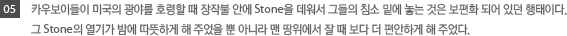 05.카우보이들이 미국의 광야를 호령할때 장작불안에 Stone을 데워서 그들의 침소 밑에 놓는것은 보편화되어 있던 형태이다. 그 Stone의 열기가 밤에 따듯하게 해 주었을 뿐 아니라 맨 땅위에 잘때 보다 더 편안하게 해주었다.