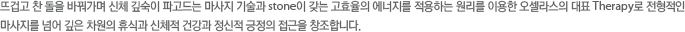 뜨겁고 찬 돌을 바꿔가며 신체 깊숙이 파고드는 마사지 기술과 스톤이 갖는 고효율의 에너지를 적용하는 원리를 이용한 오셀라스의 대표 Therapy로 전형적인 마사지를 넘어 깊은 차원과 휴식과 신체적 건강과 정신적 긍정의 접근을 창조합니다.