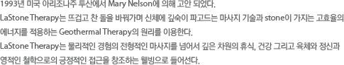 1993년 미국 아리조나주 투산에서 Mary Nelson에 의해 고안되었다. Lastone Therapy는 뜨겁고 찬 돌을 바꿔가며 신체에 깊숙이 파고드는 마사지 기술과 Stone이 가지는 고효율의 에너지를 적용하는 Geothermal Therapy의 원리를 이용한다. Lastone therapy는 물이적인 경험의 전형적인 마사지를 넘어서 깊은 차원의 휴식,건강 그리고 육체와 정신과 영적인 철학으로의 긍정적인 접근을 창조하는 웰빙으로 들어선다.