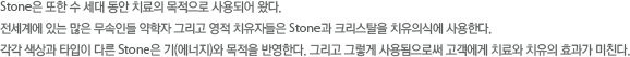 Stone은 또한 수 세대 동안 치료의 목적으로 사용되어 왔다. 전세계에 있는 많은 무속인들 약학자 그리고 영적 치유자들은 Stone과 크리스탈을 치유의식에 사용한다. 각각 색상과 타입이 다른 Stone은 기(에너지)와 목적을 반영한다. 그리고 그렇게 사용됨으로써 고객에게 치료와 치유의 효과가 미친다.