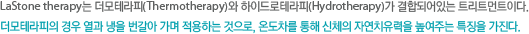Lastone therapy는 더모테라피와 하이드로테라피가 결합되어있는 트리트먼트이다.더모테라피의 경우 열과 냉을 번갈아 가며 적용하는것으로 온도차를 통해 신체의 자연치유력을 높여주는 특징을 가진다.