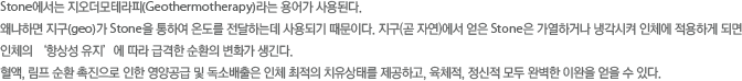 Stone에서는 지오더모테라피라는 용어가 사용된다. 왜냐하면 지구가 Stone을 통하여 온도를 전달하는데 사용되기 때문이다. 지구에서 얻은 Stone은 가열하거나 냉각시켜 인체에 적용하게 되면 인체의 항상성 유지’에 따라 급격한 순환의 변화가 생긴다. 혈액, 림프 순환 촉진으로 인한 영양공급 및 독소배출은 인체 최적의 치유상태를 제공하고, 육체적, 정신적 모두 완벽한 이완을 얻을 수 있다.