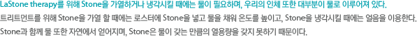 LaStone therapy를 위해 Stone을 가열하거나 냉각시킬 때에는 물이 필요하며, 우리의 인체 또한 대부분이 물로 이루어져 있다. 트리트먼트를 위해 Stone을 가열 할 때에는 로스터에 Stone을 넣고 물을 채워 온도를 높이고, Stone을 냉각시킬 때에는 얼음을 이용한다. Stone과 함께 물 또한 자연에서 얻어지며, Stone은 물이 갖는 만큼의 열용량을 갖지 못하기 때문이다. 