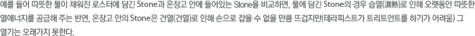 예를 들어 따뜻한 물이 채워진 로스터에 담긴 Stone과 온장고 안에 들어있는 Stone을 비교하면, 물에 담긴 Stone의 경우 습열(濕熱)로 인해 오랫동안 따뜻한 열에너지를 공급해 주는 반면, 온장고 안의 Stone은 건열(건열)로 인해 손으로 잡을 수 없을 만큼 뜨겁지만(테라피스트가 트리트먼트를 하기가 어려움) 그 열기는 오래가지 못한다.