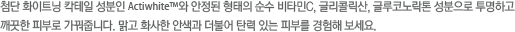 첨단 화이트닝 칵테일 성분인 Actiwhite™와 안정된 형태의 순수 비타민C, 글리콜릭산, 글루코노락톤 성분으로 투명하고 깨끗한 피부로 가꿔줍니다. 맑고 화사한 안색과 더불어 탄력 있는 피부를 경험해 보세요.